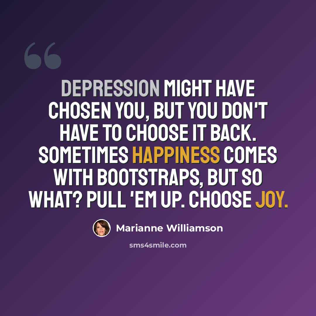 “Depression might have chosen you, but you don't have to choose it back. Sometimes happiness comes with bootstraps, but so what? Pull 'em up. Choose joy.” quote by Marianne Williamson