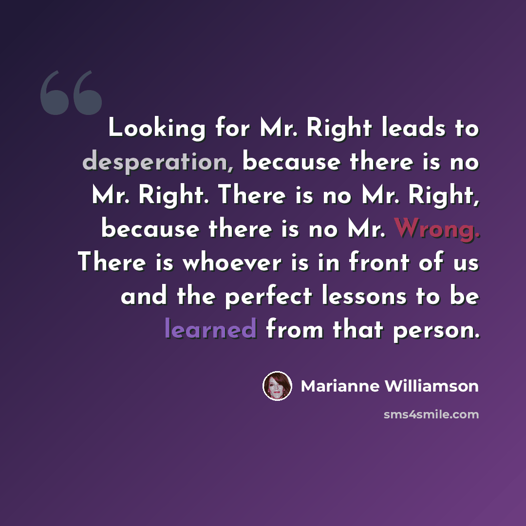 “Looking for Mr. Right leads to desperation, because there is no Mr. Right. There is no Mr. Right, because there is no Mr. Wrong. There is whoever is in front of us and the perfect lessons to be learned from that person.” quote by Marianne Williamson
