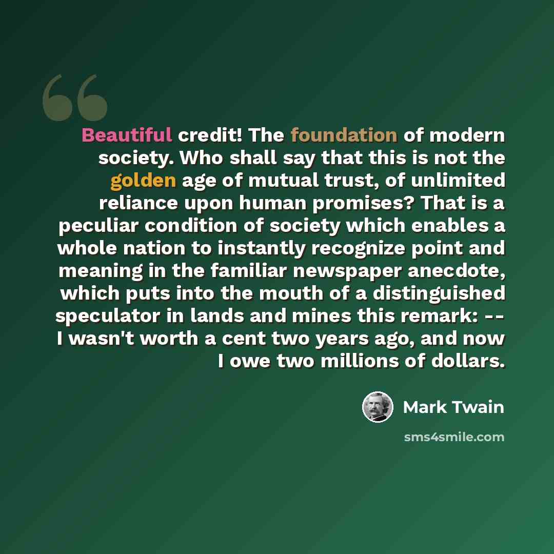 “Beautiful credit! The foundation of modern society. Who shall say that this is not the golden age of mutual trust, of unlimited reliance upon human promises? That is a peculiar condition of society which enables a whole nation to instantly recognize point and meaning in the familiar newspaper…” quote by Mark Twain