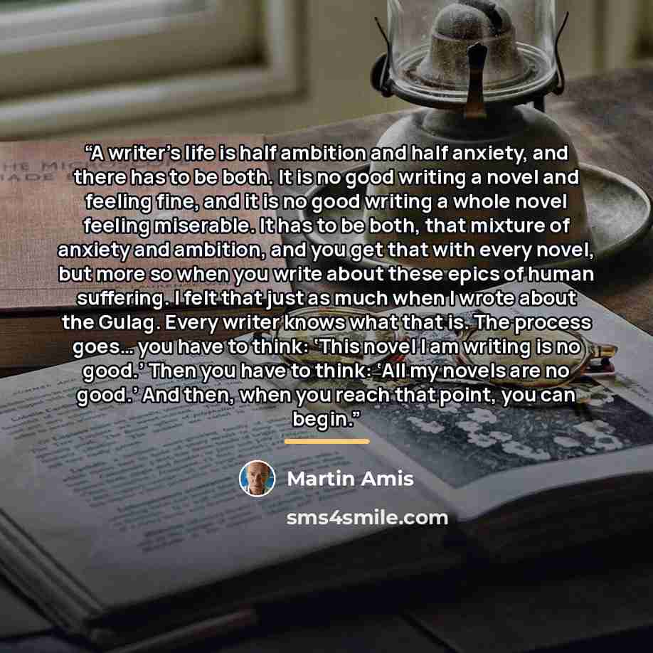 “A writer’s life is half ambition and half anxiety, and there has to be both. It is no good writing a novel and feeling fine, and it is no good writing a whole novel feeling miserable. It has to be both, that mixture of anxiety and ambition, and you get that with every novel, but more so when you…” quote by Martin Amis