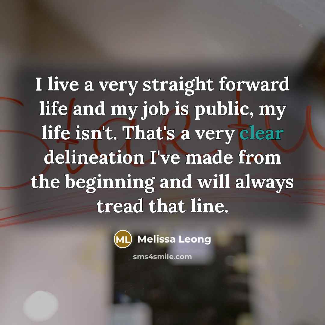 “I live a very straight forward life and my job is public, my life isn't. That's a very clear delineation I've made from the beginning and will always tread that line.” quote by Melissa Leong