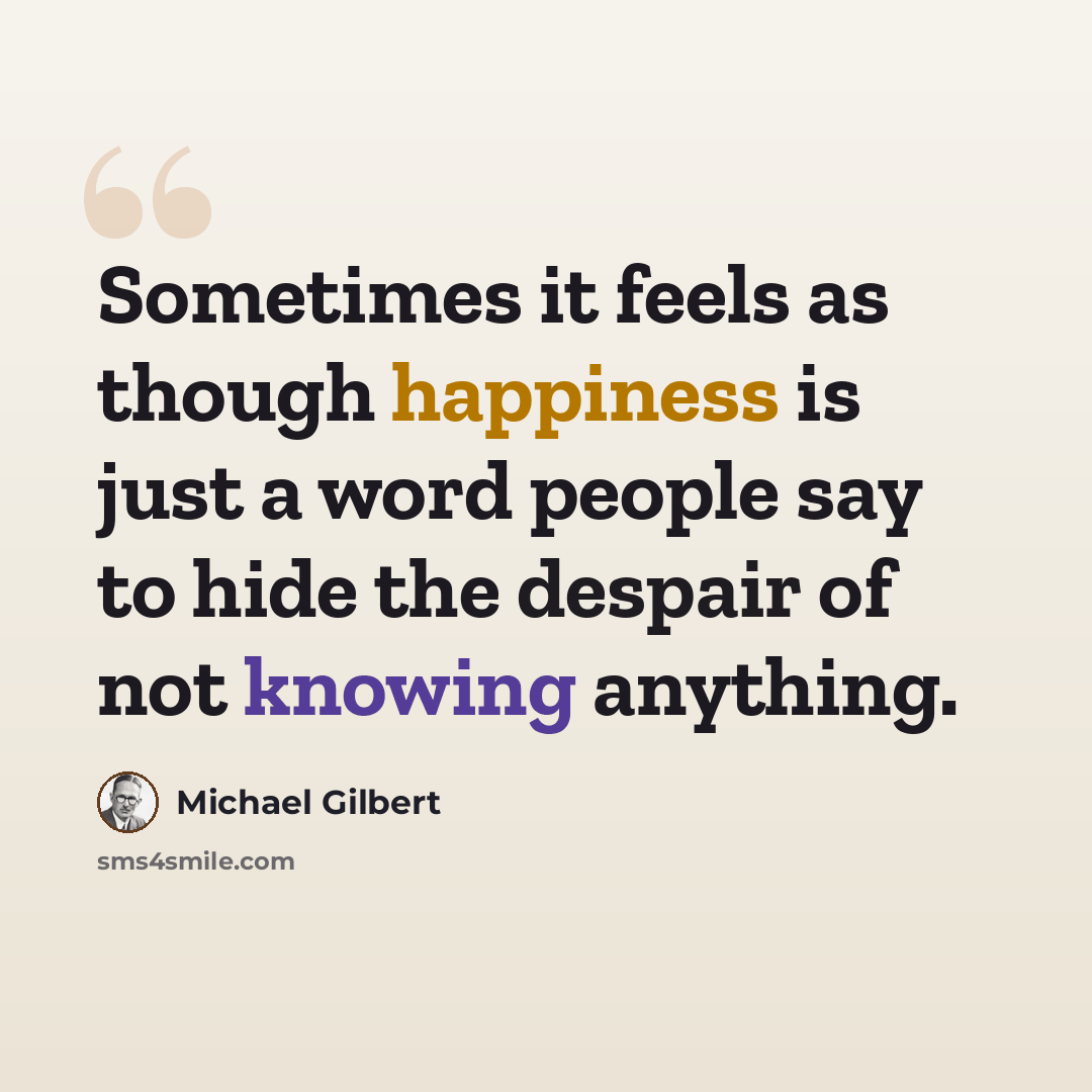“Sometimes it feels as though happiness is just a word people say to hide the despair of not knowing anything.” quote by Michael Gilbert