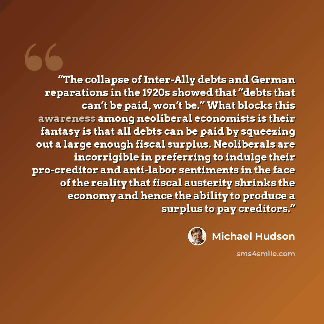 “The collapse of Inter-Ally debts and German reparations in the 1920s showed that “debts that can’t be paid, won’t be.” What blocks this awareness among neoliberal economists is their fantasy is that all debts can be paid by squeezing out a large enough fiscal surplus. Neoliberals are incorrigible…” quote by Michael Hudson