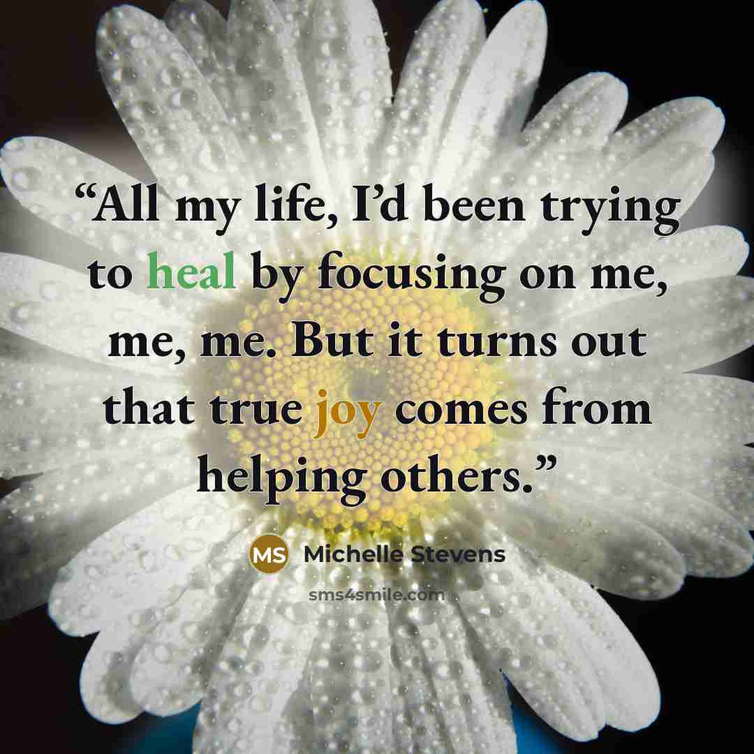 “All my life, I’d been trying to heal by focusing on me, me, me. But it turns out that true joy comes from helping others.” quote by Michelle Stevens