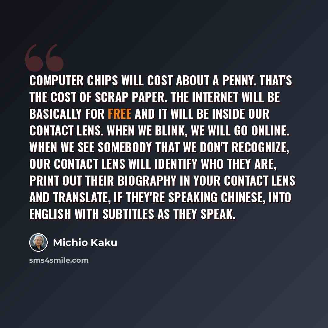 “Computer chips will cost about a penny. That's the cost of scrap paper. The Internet will be basically for free and it will be inside our contact lens. When we blink, we will go online. When we see somebody that we don't recognize, our contact lens will identify who they are, print out their…” quote by Michio Kaku