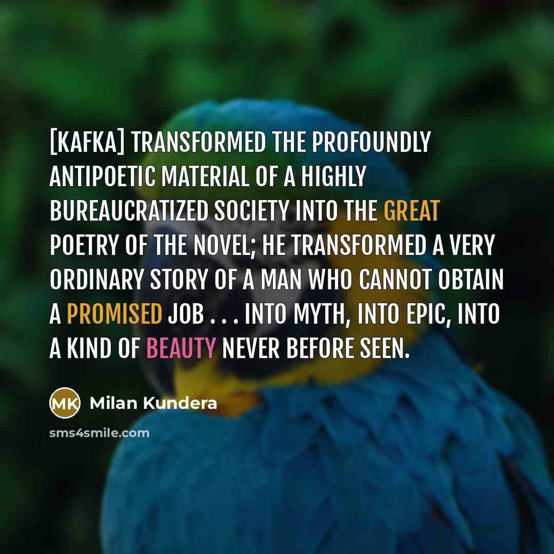 “[Kafka] transformed the profoundly antipoetic material of a highly bureaucratized society into the great poetry of the novel; he transformed a very ordinary story of a man who cannot obtain a promised job . . . into myth, into epic, into a kind of beauty never before seen.” quote by Milan Kundera