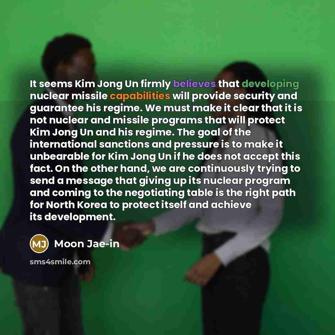 “It seems Kim Jong Un firmly believes that developing nuclear missile capabilities will provide security and guarantee his regime. We must make it clear that it is not nuclear and missile programs that will protect Kim Jong Un and his regime. The goal of the international sanctions and pressure is…” quote by Moon Jae-in