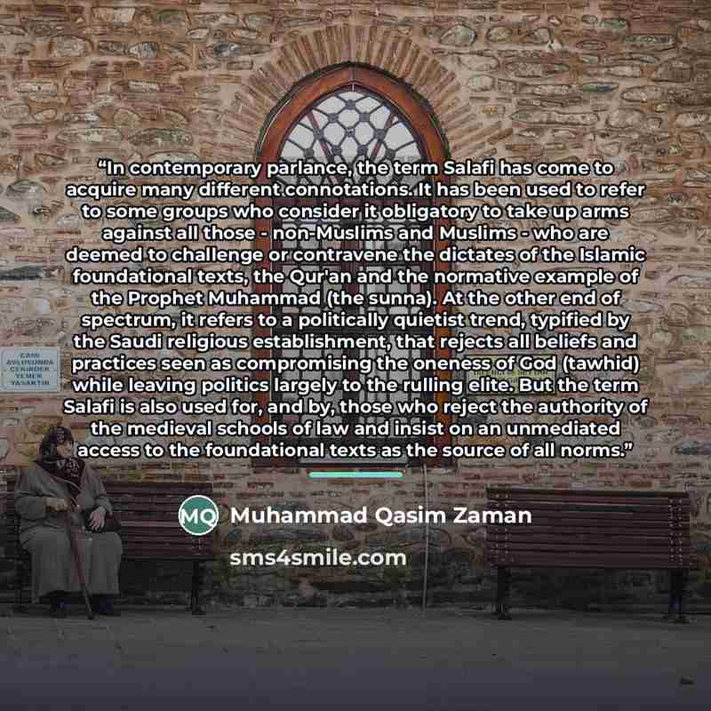 “In contemporary parlance, the term Salafi has come to acquire many different connotations. It has been used to refer to some groups who consider it obligatory to take up arms against all those - non-Muslims and Muslims - who are deemed to challenge or contravene the dictates of the Islamic…” quote by Muhammad Qasim Zaman
