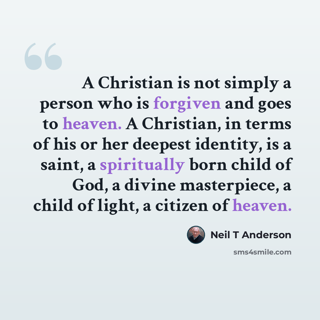 “A Christian is not simply a person who is forgiven and goes to heaven. A Christian, in terms of his or her deepest identity, is a saint, a spiritually born child of God, a divine masterpiece, a child of light, a citizen of heaven.” quote by Neil T Anderson