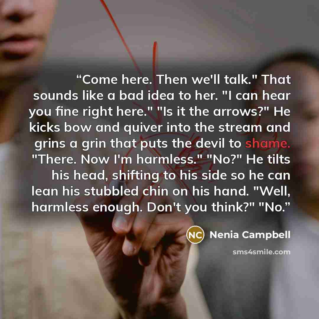 “Come here. Then we'll talk." That sounds like a bad idea to her. "I can hear you fine right here." "Is it the arrows?" He kicks bow and quiver into the stream and grins a grin that puts the devil to shame. "There. Now I'm harmless." "No?" He tilts his head, shifting to his side so he can lean his…” quote by Nenia Campbell