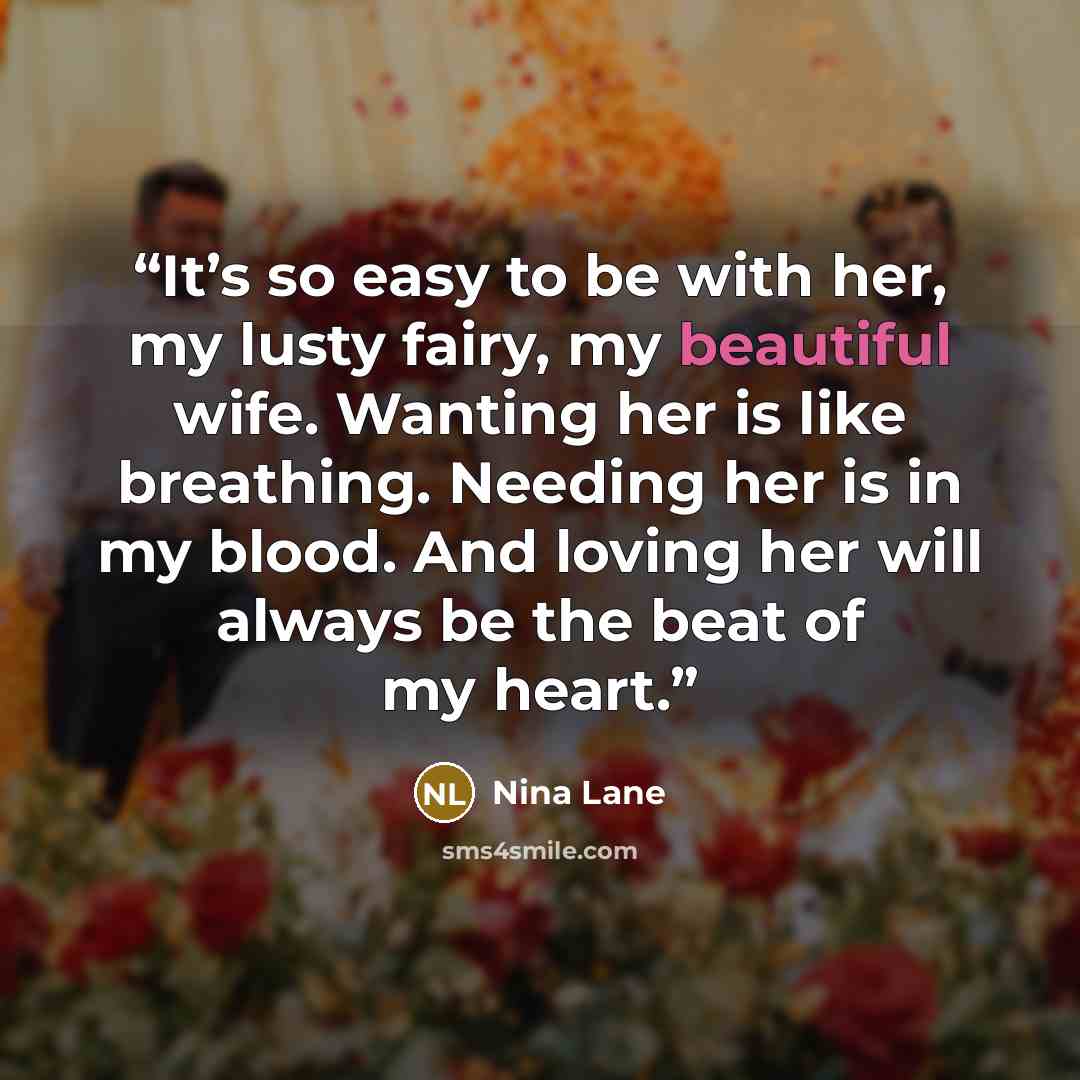 “It’s so easy to be with her, my lusty fairy, my beautiful wife. Wanting her is like breathing. Needing her is in my blood. And loving her will always be the beat of my heart.” quote by Nina Lane