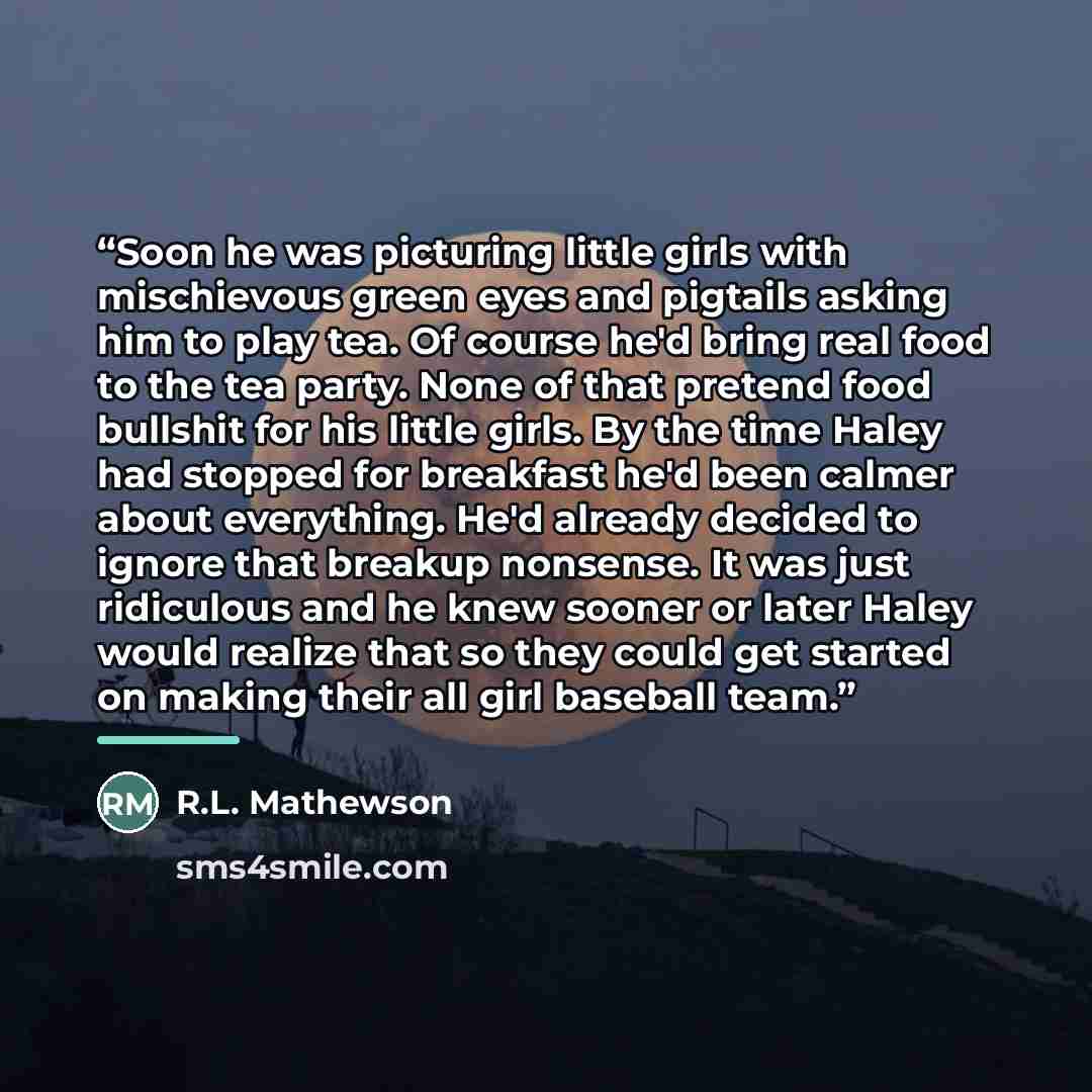 “Soon he was picturing little girls with mischievous green eyes and pigtails asking him to play tea. Of course he'd bring real food to the tea party. None of that pretend food bullshit for his little girls. By the time Haley had stopped for breakfast he'd been calmer about everything. He'd already…” quote by R.L. Mathewson