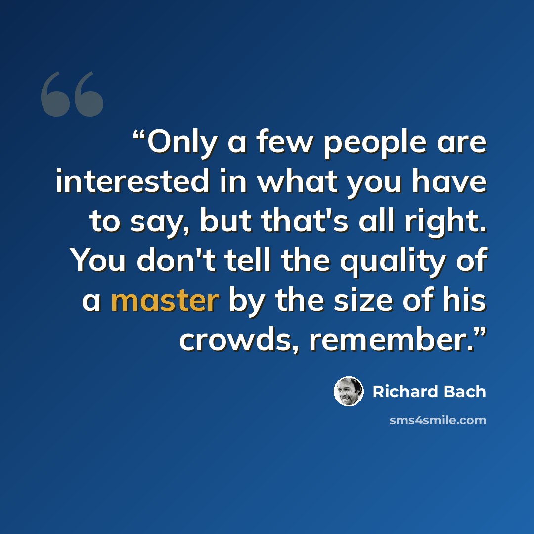 “Only a few people are interested in what you have to say, but that's all right. You don't tell the quality of a master by the size of his crowds, remember.” quote by Richard Bach