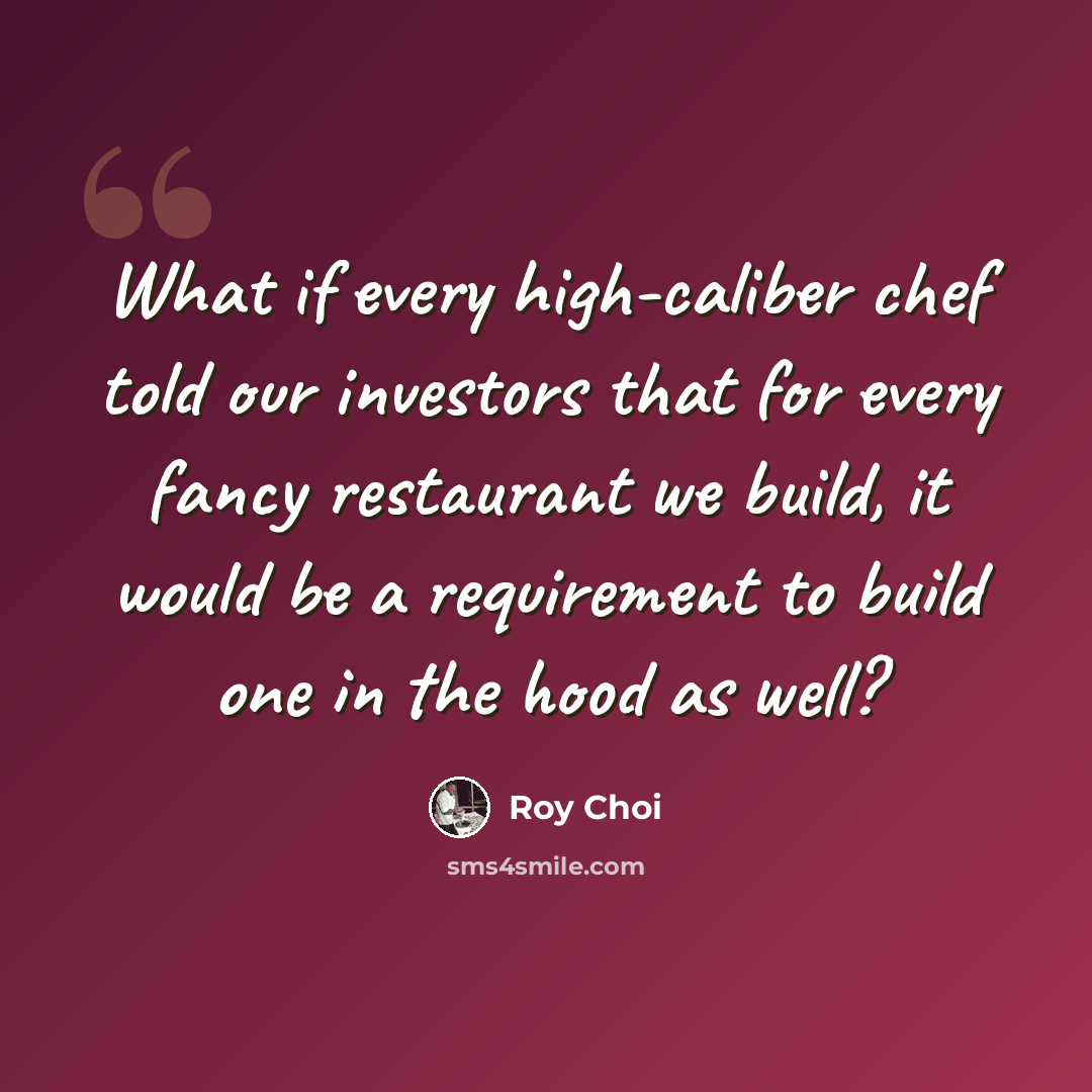“What if every high-caliber chef told our investors that for every fancy restaurant we build, it would be a requirement to build one in the hood as well?” quote by Roy Choi