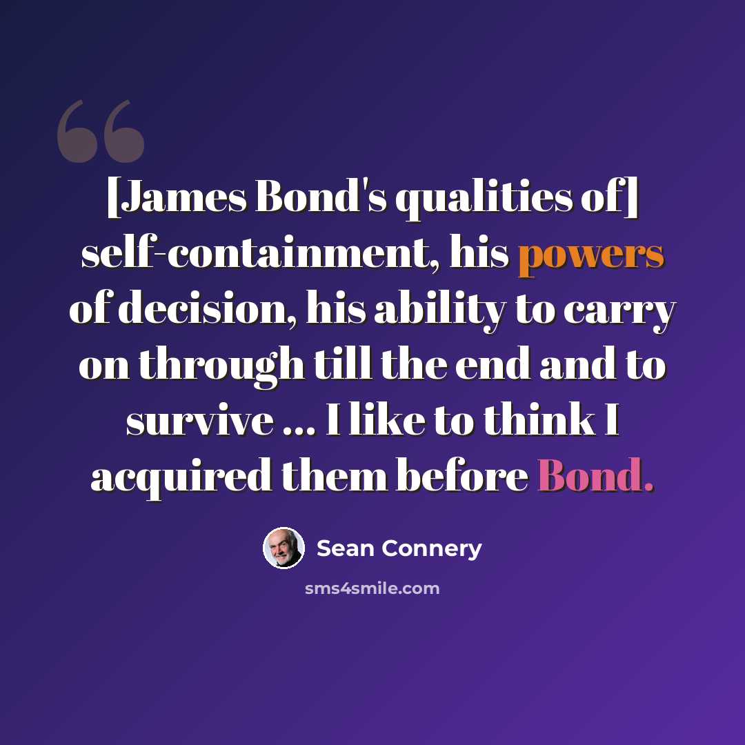 “[James Bond's qualities of] self-containment, his powers of decision, his ability to carry on through till the end and to survive ... I like to think I acquired them before Bond.” quote by Sean Connery