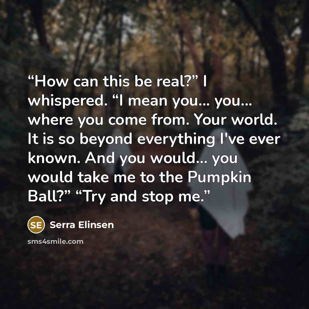 “How can this be real?” I whispered. “I mean you... you... where you come from. Your world. It is so beyond everything I've ever known. And you would... you would take me to the Pumpkin Ball?” “Try and stop me.” quote by Serra Elinsen