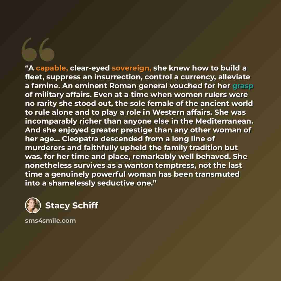 “A capable, clear-eyed sovereign, she knew how to build a fleet, suppress an insurrection, control a currency, alleviate a famine. An eminent Roman general vouched for her grasp of military affairs. Even at a time when women rulers were no rarity she stood out, the sole female of the ancient world…” quote by Stacy Schiff
