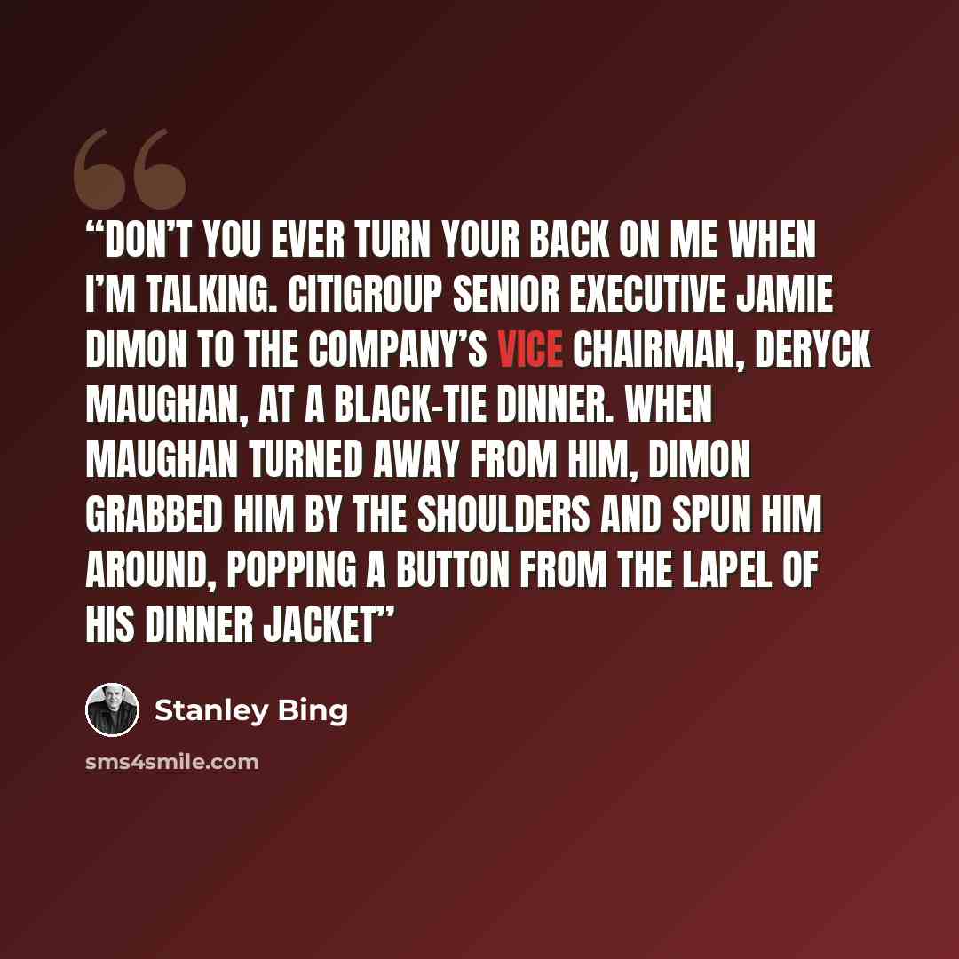 “Don’t you ever turn your back on me when I’m talking. CITIGROUP SENIOR EXECUTIVE JAMIE DIMON TO THE COMPANY’S VICE CHAIRMAN, DERYCK MAUGHAN, AT A BLACK-TIE DINNER. WHEN MAUGHAN TURNED AWAY FROM HIM, DIMON GRABBED HIM BY THE SHOULDERS AND SPUN HIM AROUND, POPPING A BUTTON FROM THE LAPEL OF HIS…” quote by Stanley Bing