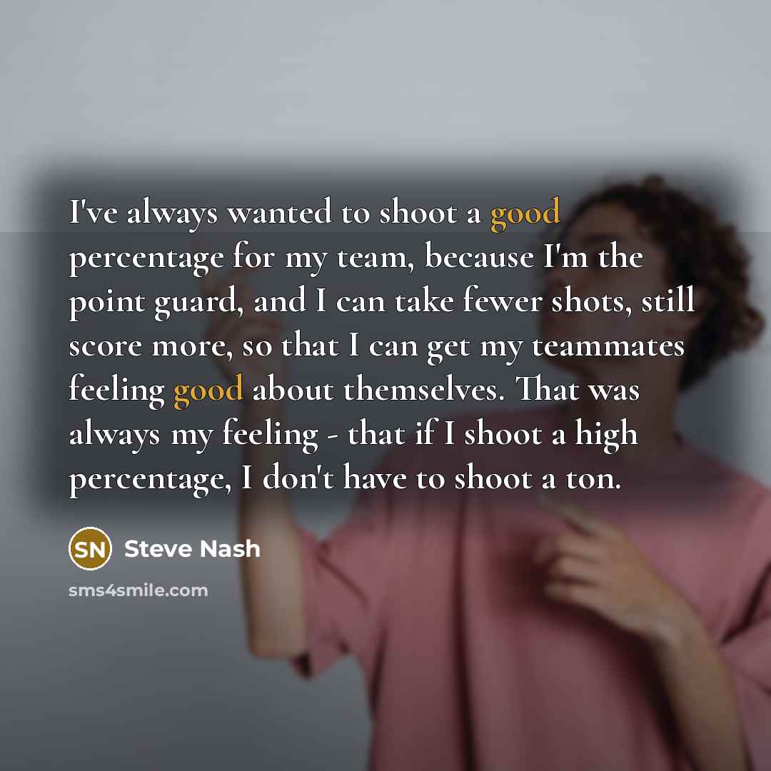 “I've always wanted to shoot a good percentage for my team, because I'm the point guard, and I can take fewer shots, still score more, so that I can get my teammates feeling good about themselves. That was always my feeling - that if I shoot a high percentage, I don't have to shoot a ton.” quote by Steve Nash