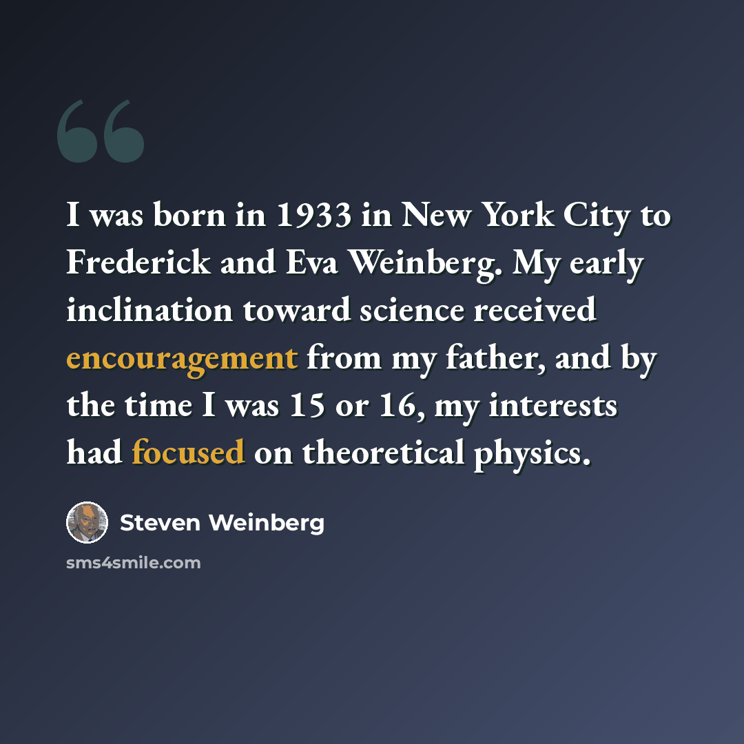 “I was born in 1933 in New York City to Frederick and Eva Weinberg. My early inclination toward science received encouragement from my father, and by the time I was 15 or 16, my interests had focused on theoretical physics.” quote by Steven Weinberg