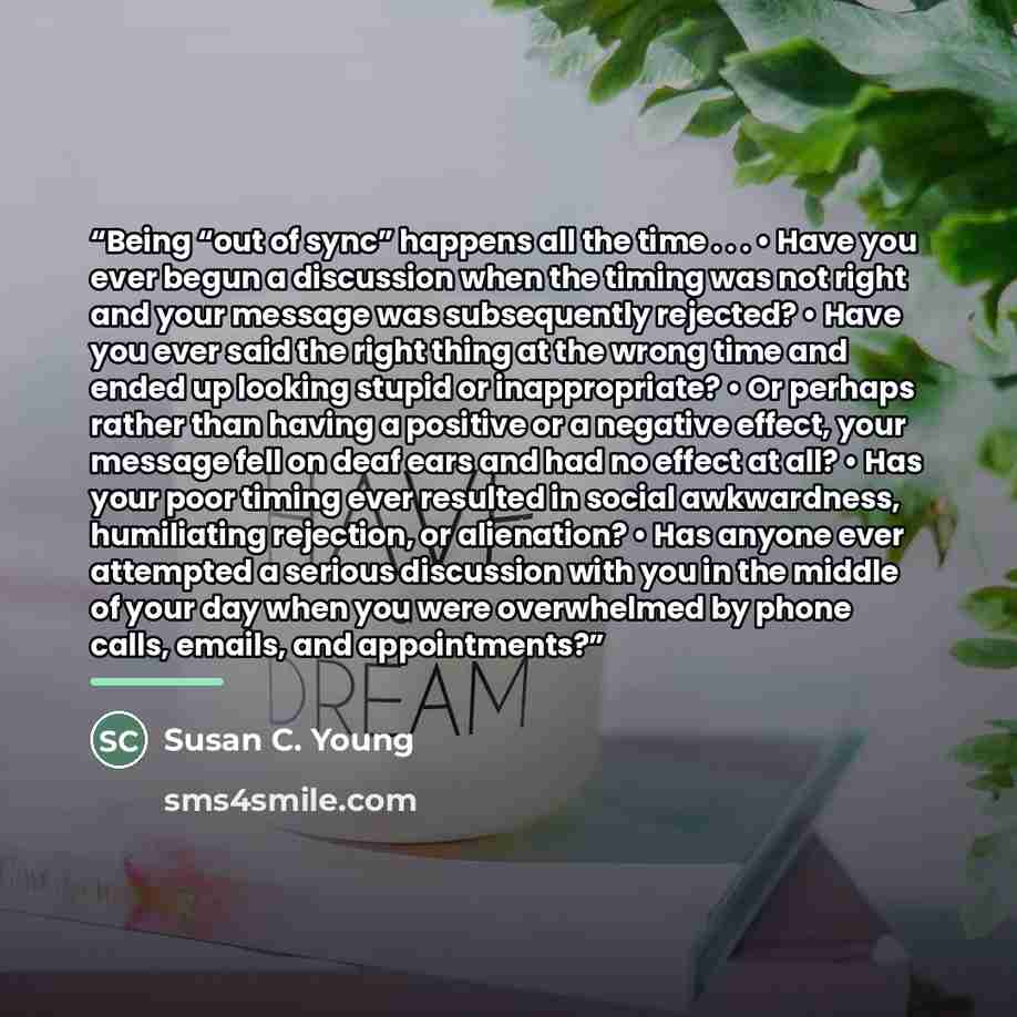 “Being “out of sync” happens all the time . . . • Have you ever begun a discussion when the timing was not right and your message was subsequently rejected? • Have you ever said the right thing at the wrong time and ended up looking stupid or inappropriate? • Or perhaps rather than having a…” quote by Susan C. Young