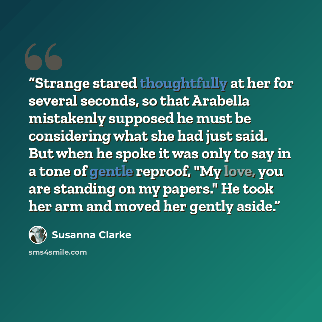 “Strange stared thoughtfully at her for several seconds, so that Arabella mistakenly supposed he must be considering what she had just said. But when he spoke it was only to say in a tone of gentle reproof, "My love, you are standing on my papers." He took her arm and moved her gently aside.” quote by Susanna Clarke