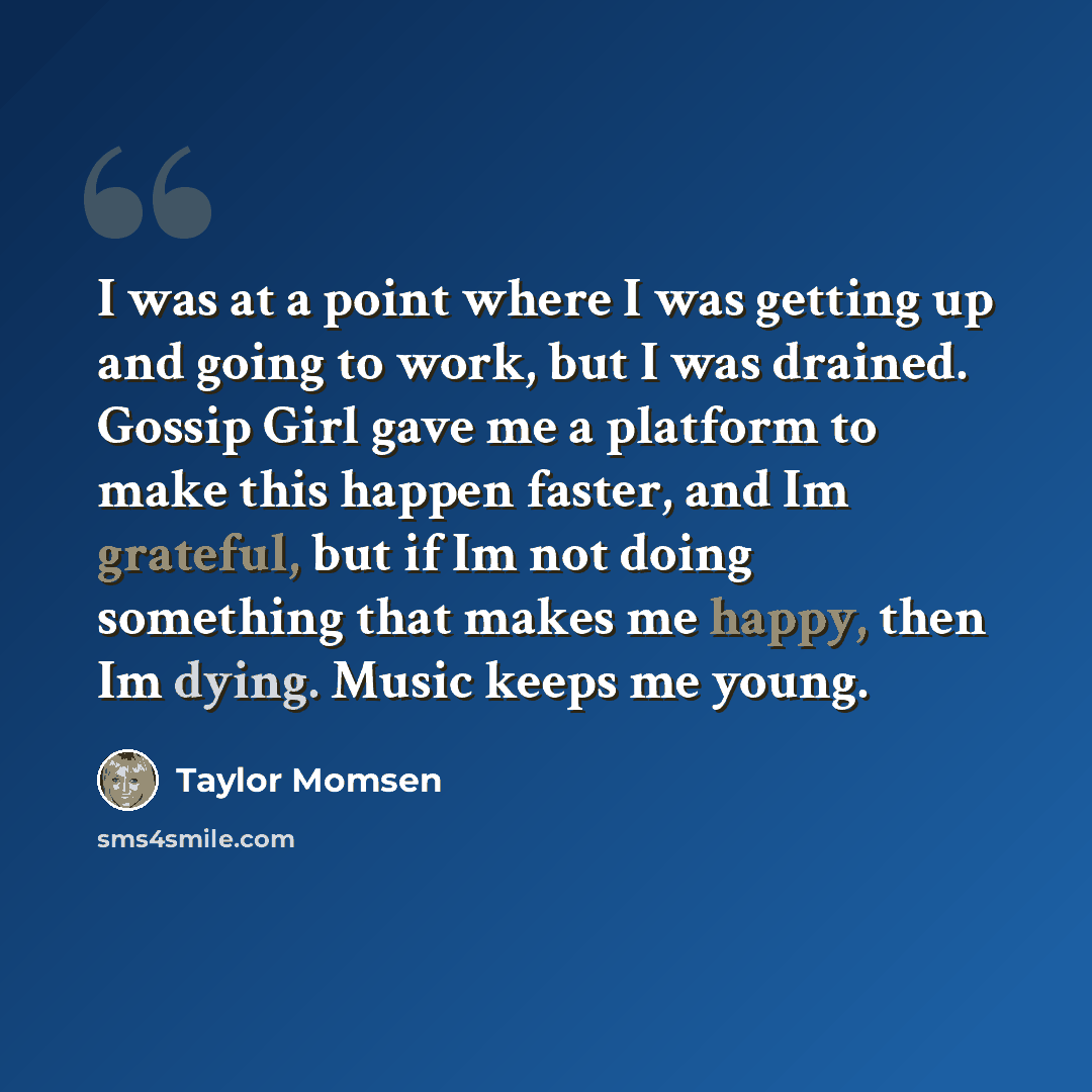 “I was at a point where I was getting up and going to work, but I was drained. Gossip Girl gave me a platform to make this happen faster, and Im grateful, but if Im not doing something that makes me happy, then Im dying. Music keeps me young.” quote by Taylor Momsen