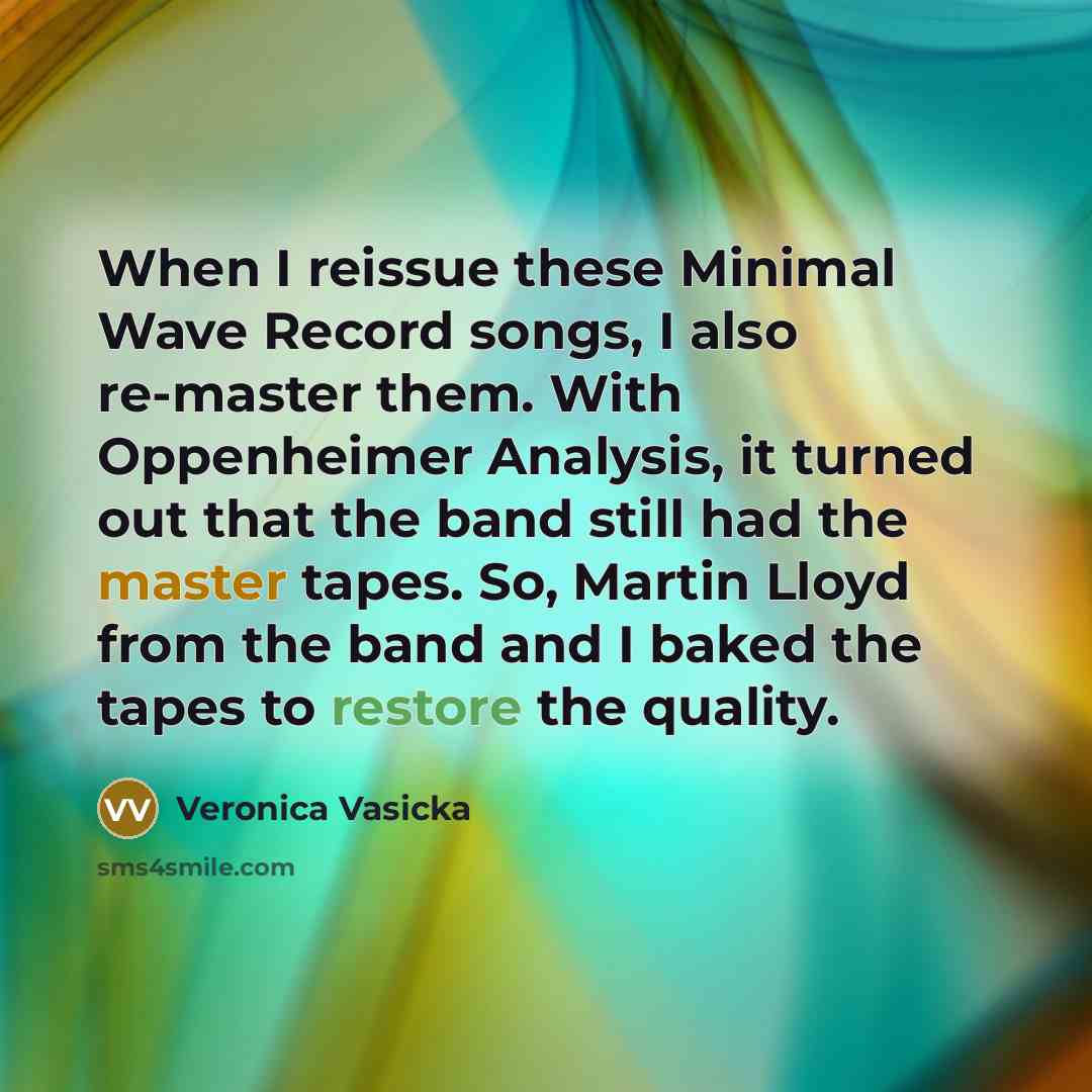 “When I reissue these Minimal Wave Record songs, I also re-master them. With Oppenheimer Analysis, it turned out that the band still had the master tapes. So, Martin Lloyd from the band and I baked the tapes to restore the quality.” quote by Veronica Vasicka