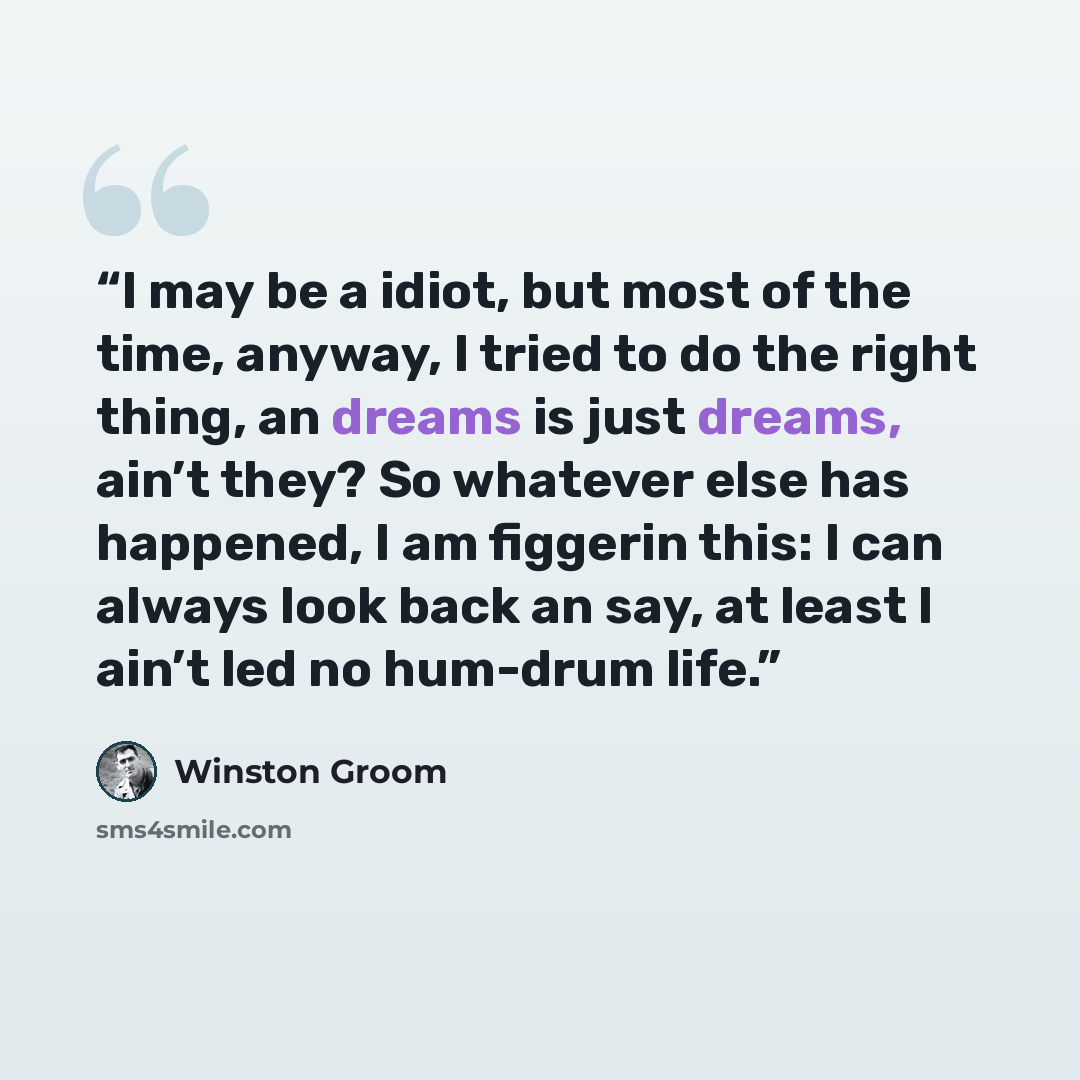 “I may be a idiot, but most of the time, anyway, I tried to do the right thing, an dreams is just dreams, ain’t they? So whatever else has happened, I am figgerin this: I can always look back an say, at least I ain’t led no hum-drum life.” quote by Winston Groom