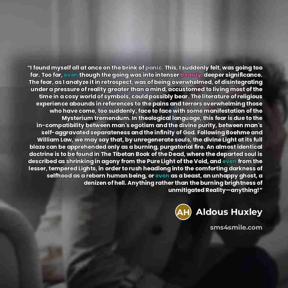 “I found myself all at once on the brink of panic. This, I suddenly felt, was going too far. Too far, even though the going was into intenser beauty, deeper significance. The fear, as I analyze it in retrospect, was of being overwhelmed, of disintegrating under a pressure of reality greater than a…” quote by Aldous Huxley