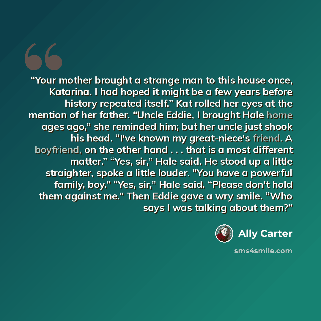 “Your mother brought a strange man to this house once, Katarina. I had hoped it might be a few years before history repeated itself.” Kat rolled her eyes at the mention of her father. “Uncle Eddie, I brought Hale home ages ago,” she reminded him; but her uncle just shook his head. “I've known my…” quote by Ally Carter