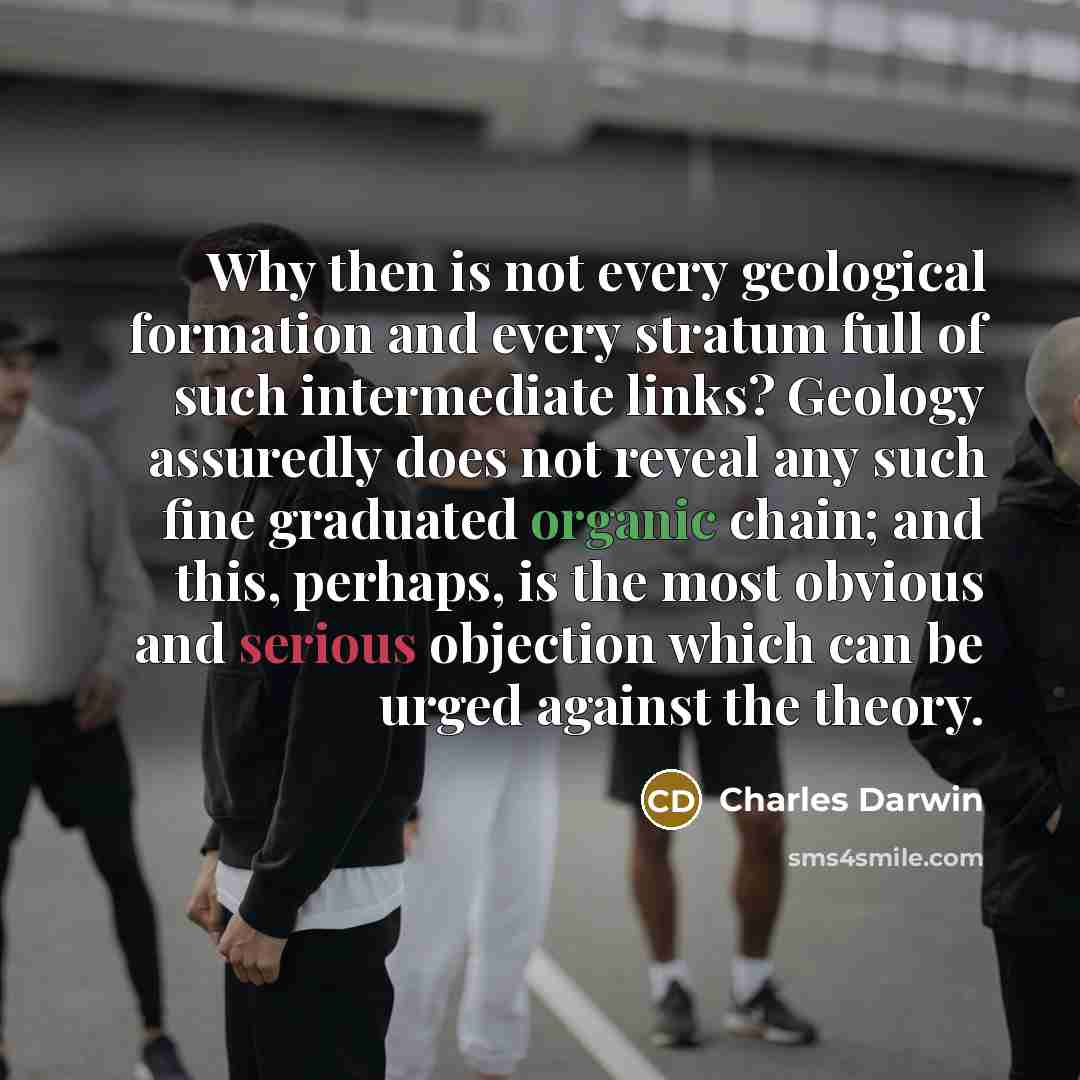 “Why then is not every geological formation and every stratum full of such intermediate links? Geology assuredly does not reveal any such fine graduated organic chain; and this, perhaps, is the most obvious and serious objection which can be urged against the theory.” quote by Charles Darwin