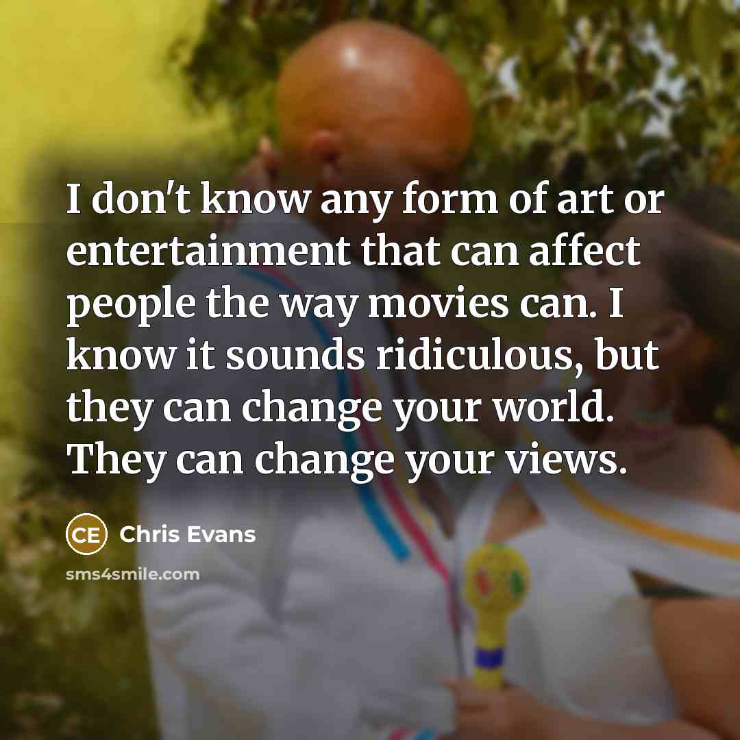 “I don't know any form of art or entertainment that can affect people the way movies can. I know it sounds ridiculous, but they can change your world. They can change your views.” quote by Chris Evans