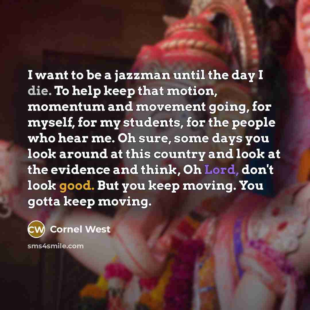 “I want to be a jazzman until the day I die. To help keep that motion, momentum and movement going, for myself, for my students, for the people who hear me. Oh sure, some days you look around at this country and look at the evidence and think, Oh Lord, don't look good. But you keep moving. You…” quote by Cornel West