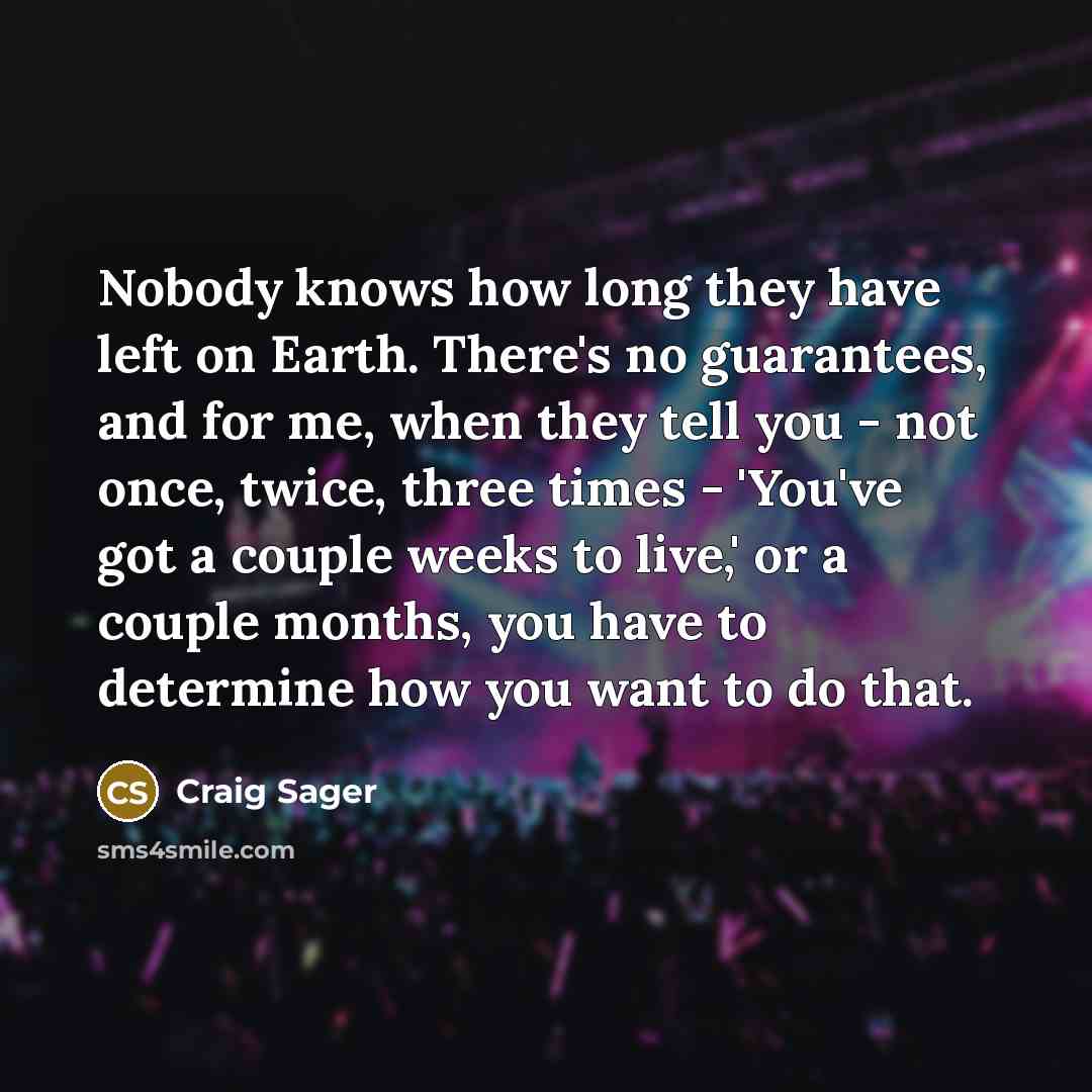 “Nobody knows how long they have left on Earth. There's no guarantees, and for me, when they tell you - not once, twice, three times - 'You've got a couple weeks to live,' or a couple months, you have to determine how you want to do that.” quote by Craig Sager