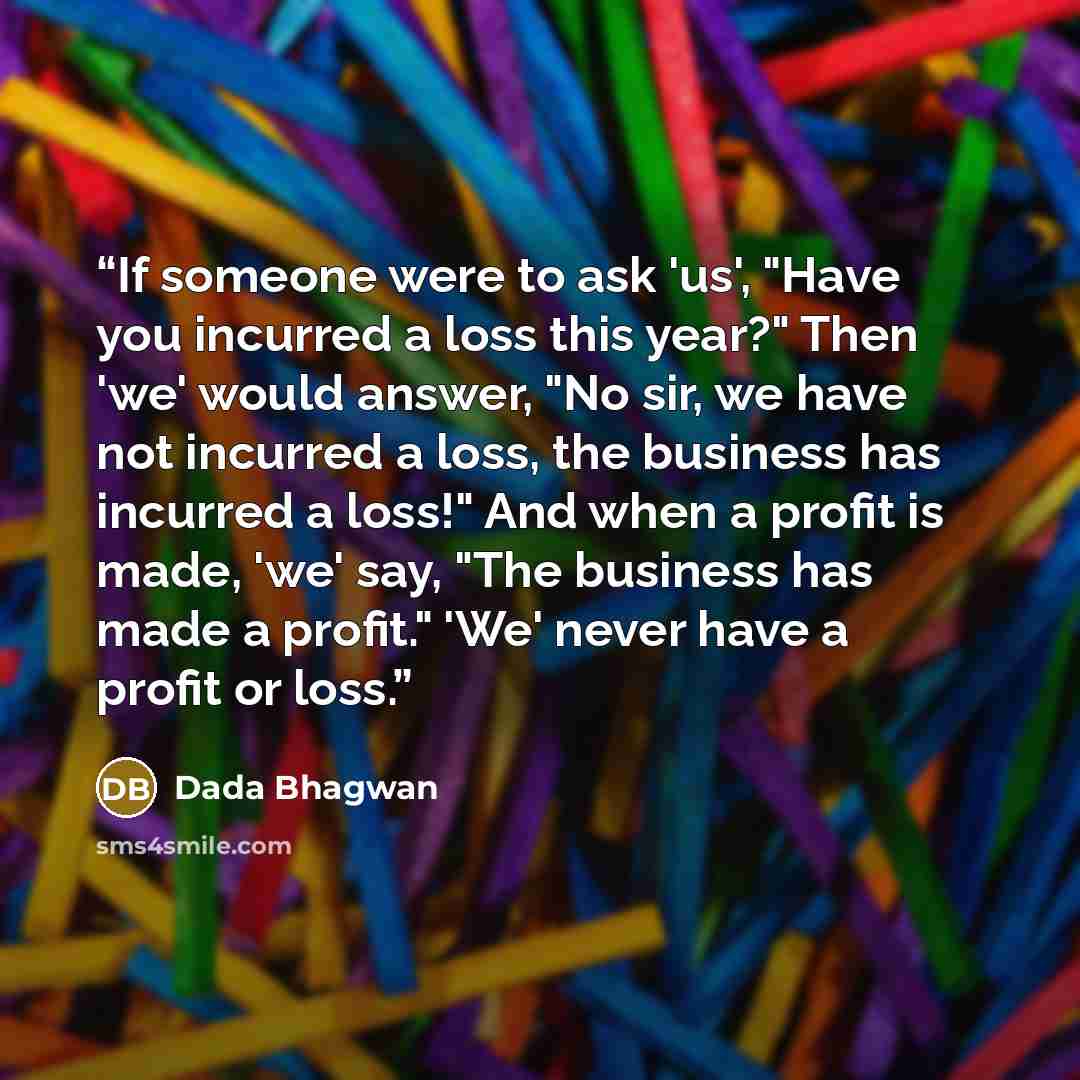 “If someone were to ask 'us', "Have you incurred a loss this year?" Then 'we' would answer, "No sir, we have not incurred a loss, the business has incurred a loss!" And when a profit is made, 'we' say, "The business has made a profit." 'We' never have a profit or loss.” quote by Dada Bhagwan