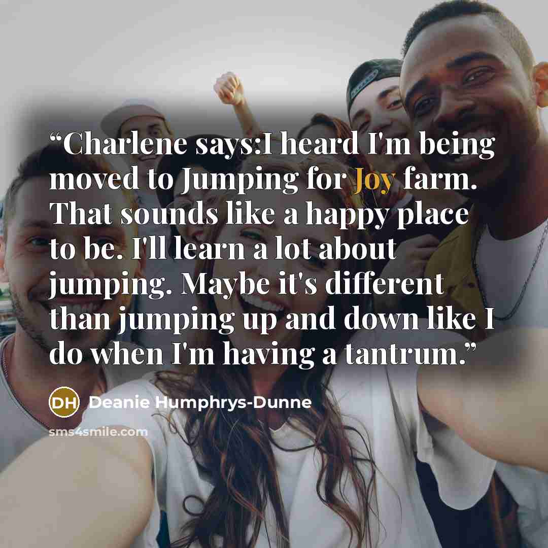 “Charlene says:I heard I'm being moved to Jumping for Joy farm. That sounds like a happy place to be. I'll learn a lot about jumping. Maybe it's different than jumping up and down like I do when I'm having a tantrum.” quote by Deanie Humphrys-Dunne