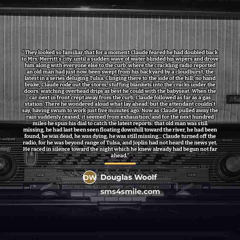 “They looked so familiar that for a moment Claude feared he had doubled back to Mrs. Merritt's city, until a sudden wave of water blinded his wipers and drove him along with everyone else to the curb, where the crackling radio reported an old man had just now been swept from his backyard by a…” quote by Douglas Woolf