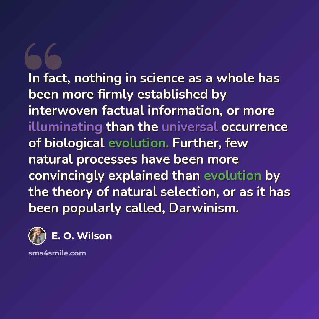 “In fact, nothing in science as a whole has been more firmly established by interwoven factual information, or more illuminating than the universal occurrence of biological evolution. Further, few natural processes have been more convincingly explained than evolution by the theory of natural…” quote by E. O. Wilson