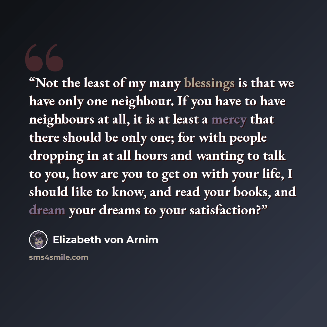 “Not the least of my many blessings is that we have only one neighbour. If you have to have neighbours at all, it is at least a mercy that there should be only one; for with people dropping in at all hours and wanting to talk to you, how are you to get on with your life, I should like to know, and…” quote by Elizabeth von Arnim