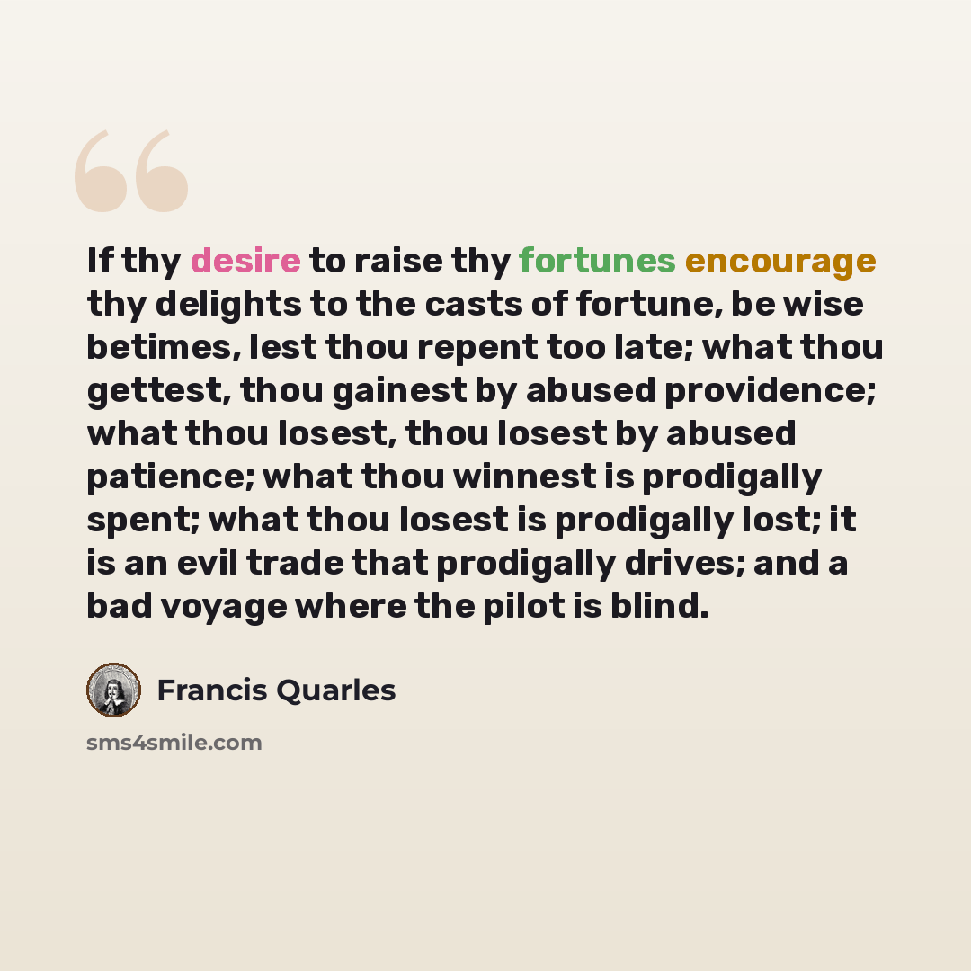 “If thy desire to raise thy fortunes encourage thy delights to the casts of fortune, be wise betimes, lest thou repent too late; what thou gettest, thou gainest by abused providence; what thou losest, thou losest by abused patience; what thou winnest is prodigally spent; what thou losest is…” quote by Francis Quarles