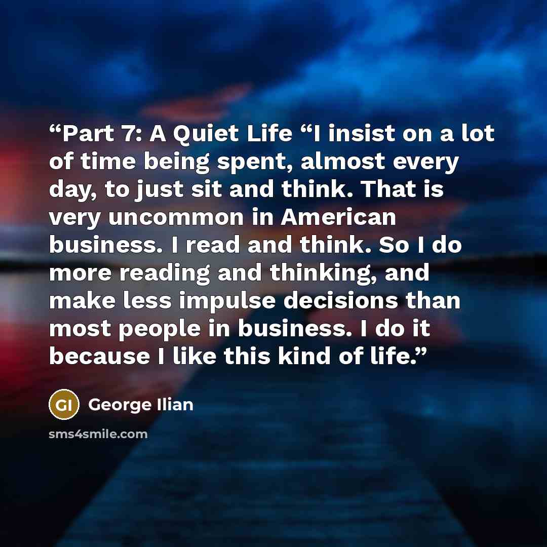“Part 7: A Quiet Life “I insist on a lot of time being spent, almost every day, to just sit and think. That is very uncommon in American business. I read and think. So I do more reading and thinking, and make less impulse decisions than most people in business. I do it because I like this kind of…” quote by George Ilian