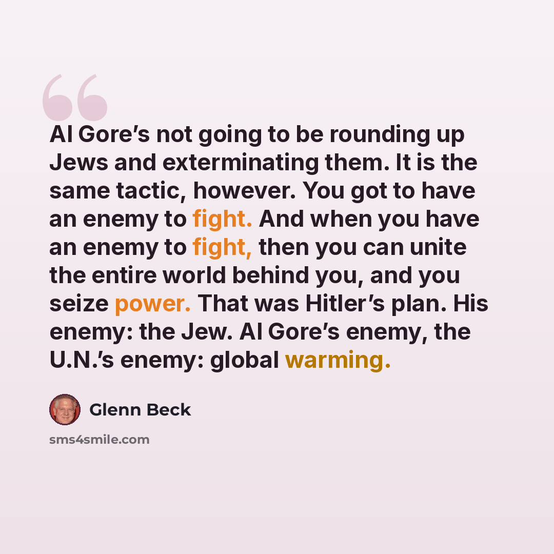 “Al Gore’s not going to be rounding up Jews and exterminating them. It is the same tactic, however. You got to have an enemy to fight. And when you have an enemy to fight, then you can unite the entire world behind you, and you seize power. That was Hitler’s plan. His enemy: the Jew. Al Gore’s…” quote by Glenn Beck