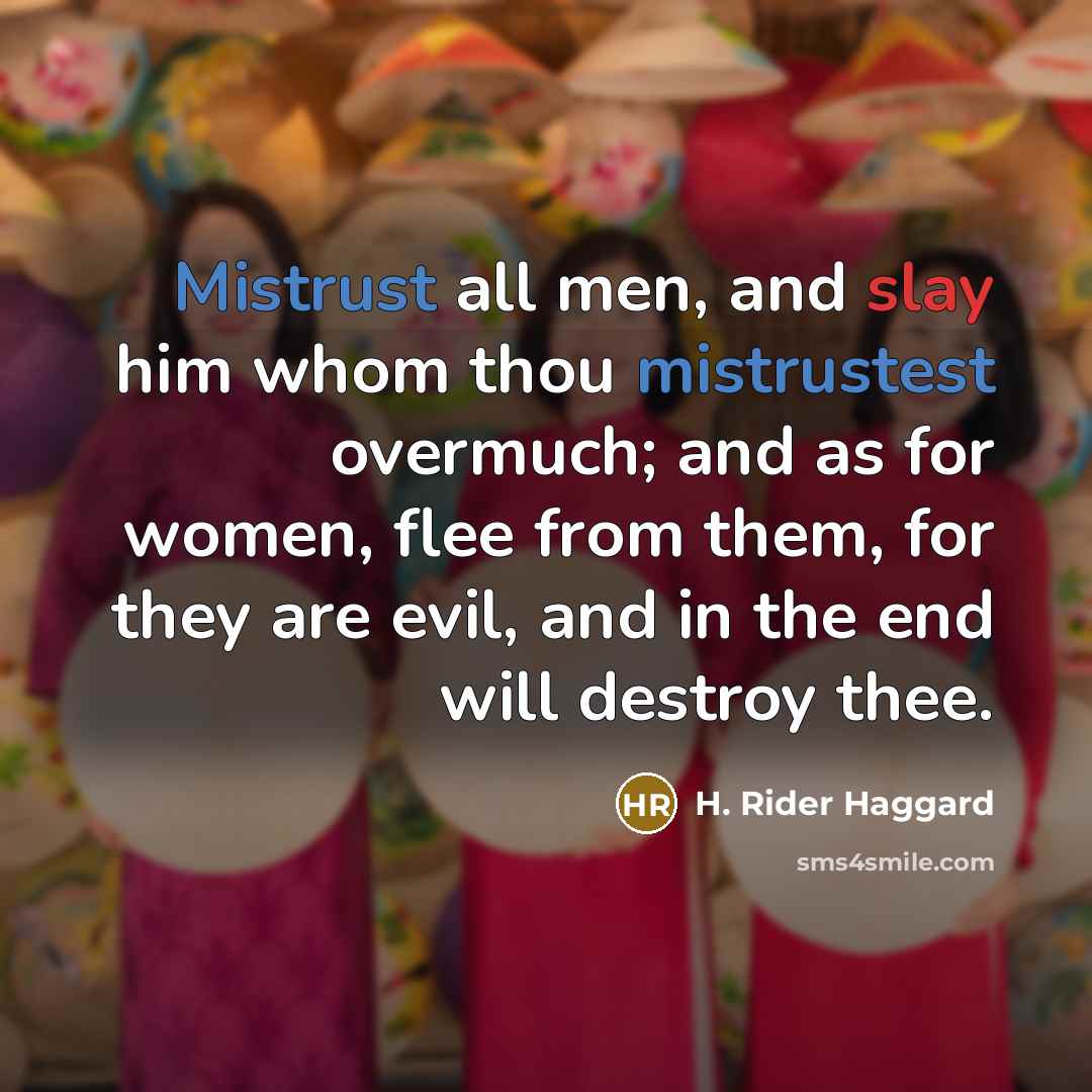 “Mistrust all men, and slay him whom thou mistrustest overmuch; and as for women, flee from them, for they are evil, and in the end will destroy thee.” quote by H. Rider Haggard