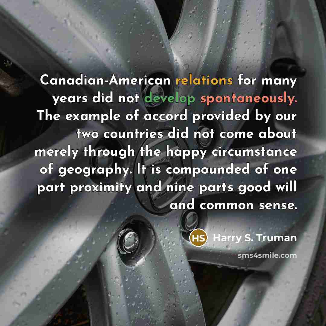 “Canadian-American relations for many years did not develop spontaneously. The example of accord provided by our two countries did not come about merely through the happy circumstance of geography. It is compounded of one part proximity and nine parts good will and common sense.” quote by Harry S. Truman
