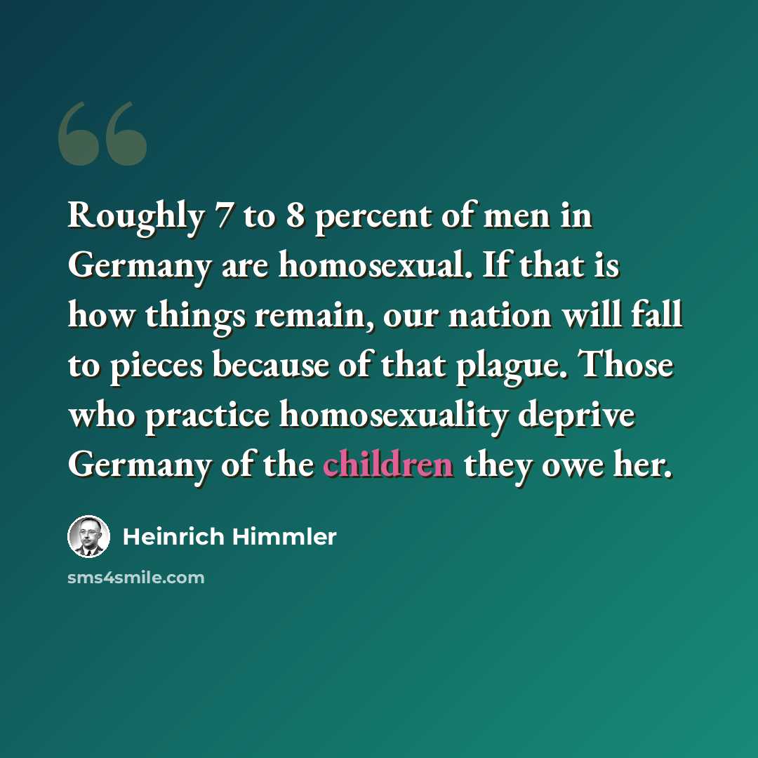 “Roughly 7 to 8 percent of men in Germany are homosexual. If that is how things remain, our nation will fall to pieces because of that plague. Those who practice homosexuality deprive Germany of the children they owe her.” quote by Heinrich Himmler