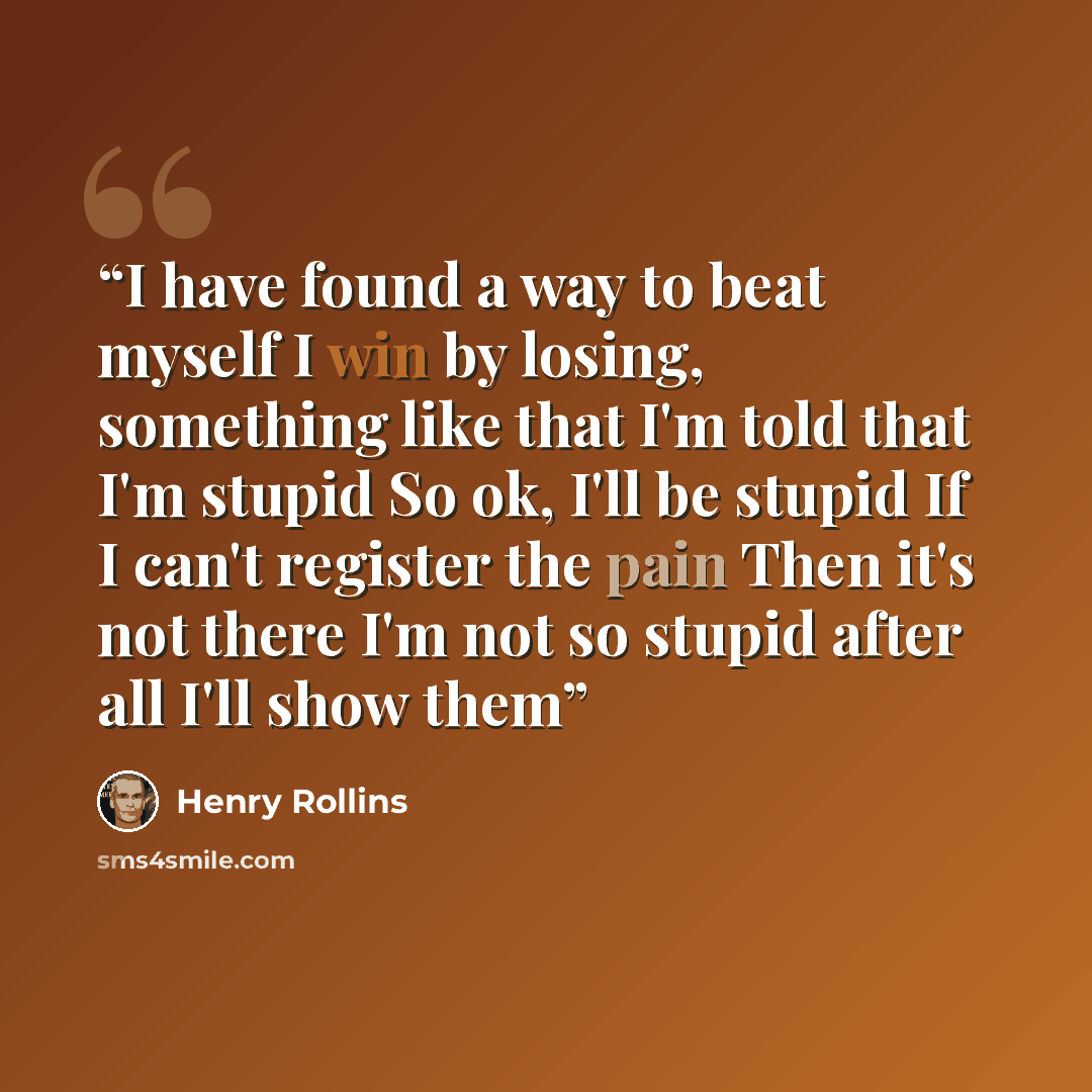 “I have found a way to beat myself I win by losing, something like that I'm told that I'm stupid So ok, I'll be stupid If I can't register the pain Then it's not there I'm not so stupid after all I'll show them” quote by Henry Rollins