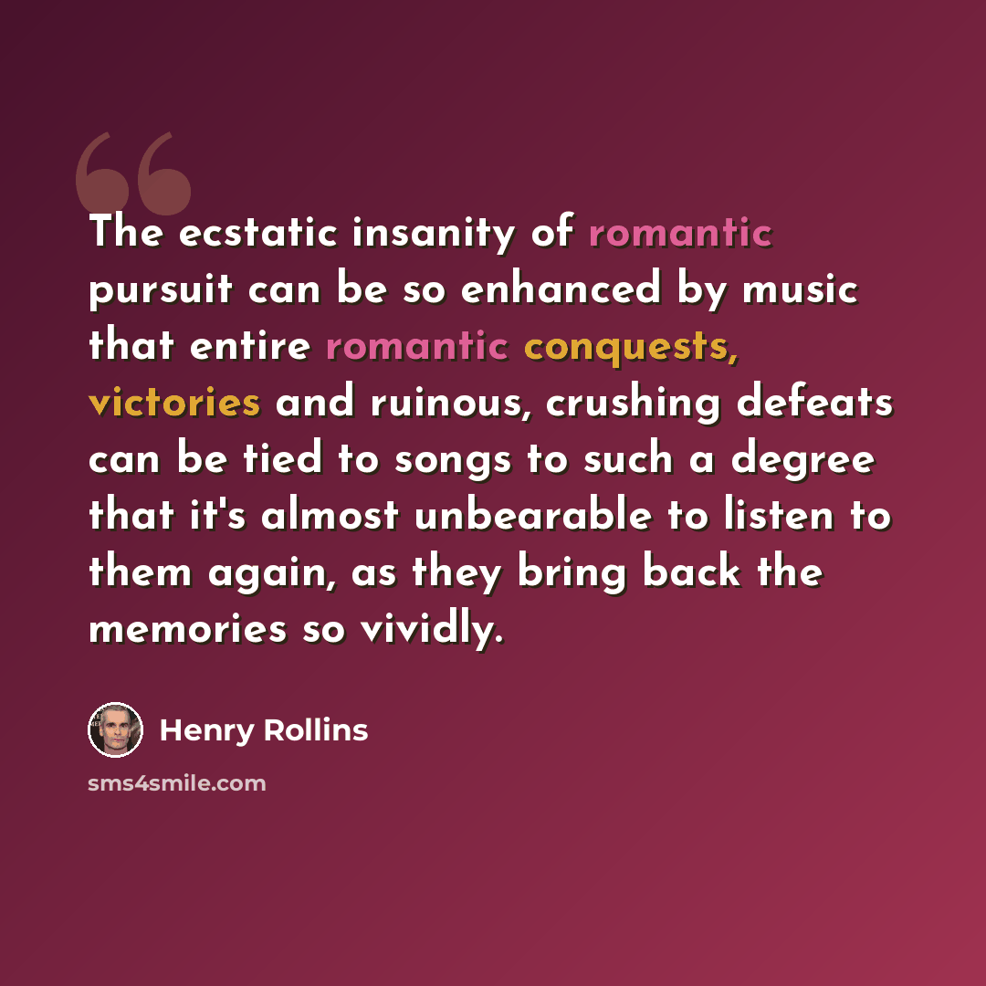 “The ecstatic insanity of romantic pursuit can be so enhanced by music that entire romantic conquests, victories and ruinous, crushing defeats can be tied to songs to such a degree that it's almost unbearable to listen to them again, as they bring back the memories so vividly.” quote by Henry Rollins