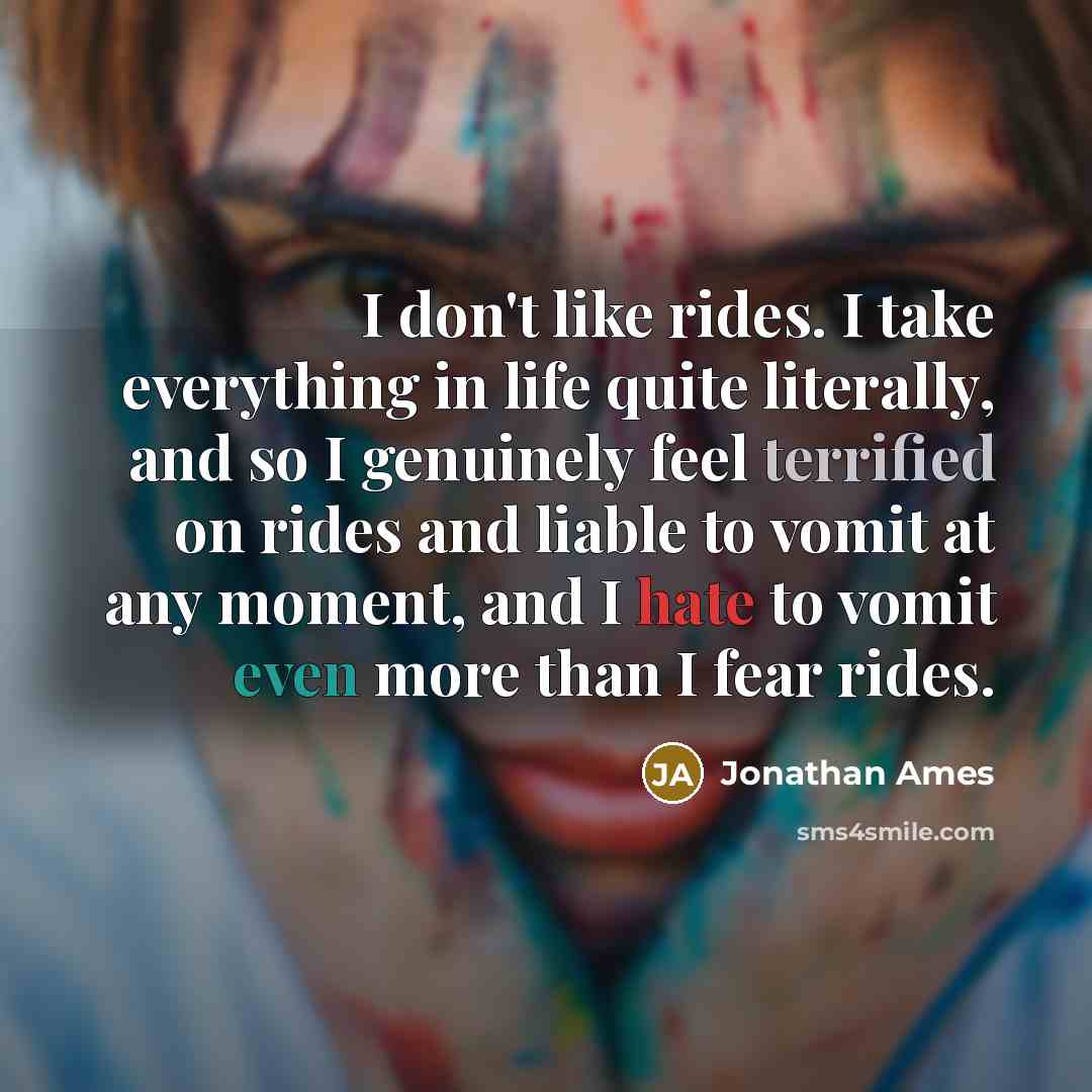 “I don't like rides. I take everything in life quite literally, and so I genuinely feel terrified on rides and liable to vomit at any moment, and I hate to vomit even more than I fear rides.” quote by Jonathan Ames