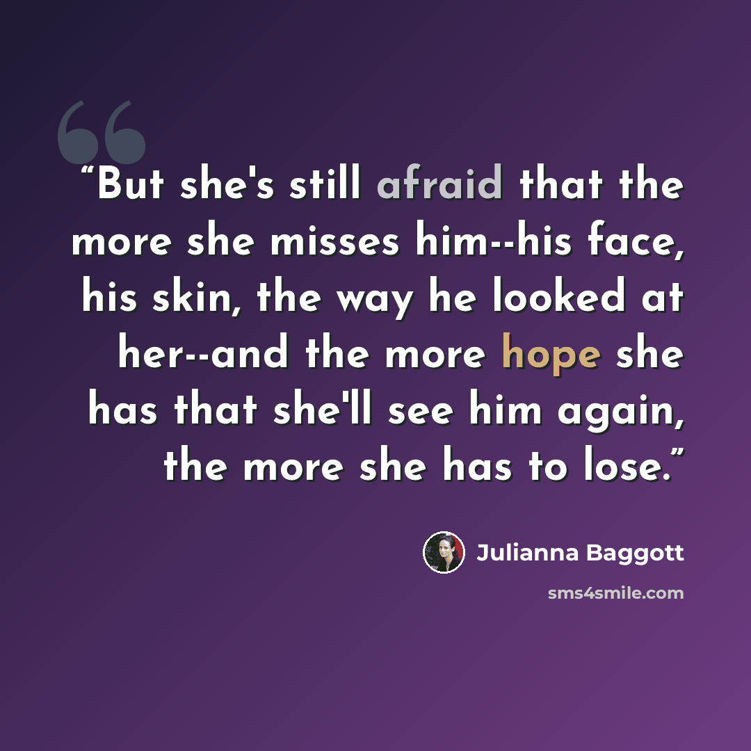 “But she's still afraid that the more she misses him--his face, his skin, the way he looked at her--and the more hope she has that she'll see him again, the more she has to lose.” quote by Julianna Baggott